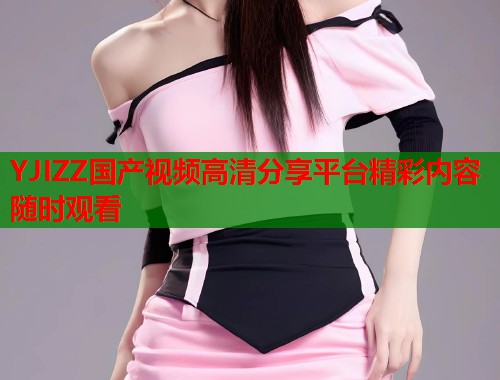 YJIZZ国产视频高清分享平台精彩内容随时观看  第1张