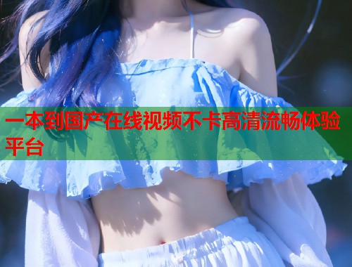 一本到国产在线视频不卡高清流畅体验平台  第1张