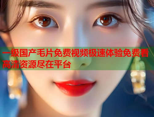 一级国产毛片免费视频极速体验免费看高清资源尽在平台  第1张