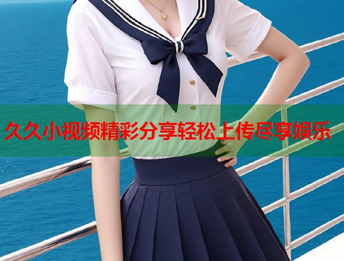 久久小视频精彩分享轻松上传尽享娱乐  第1张