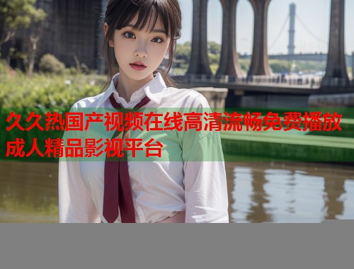 久久热国产视频在线高清流畅免费播放成人精品影视平台  第1张