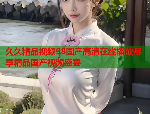 久久精品视频98国产高清在线播放尽享精品国产视频盛宴  第1张