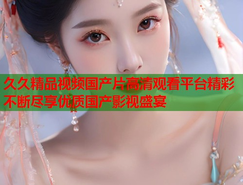 久久精品视频国产片高清观看平台精彩不断尽享优质国产影视盛宴  第1张