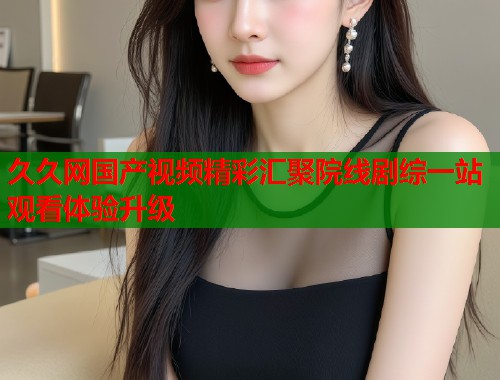 久久网国产视频精彩汇聚院线剧综一站观看体验升级  第1张