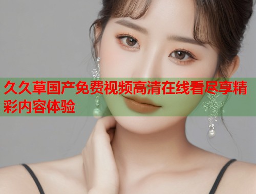 久久草国产免费视频高清在线看尽享精彩内容体验  第1张