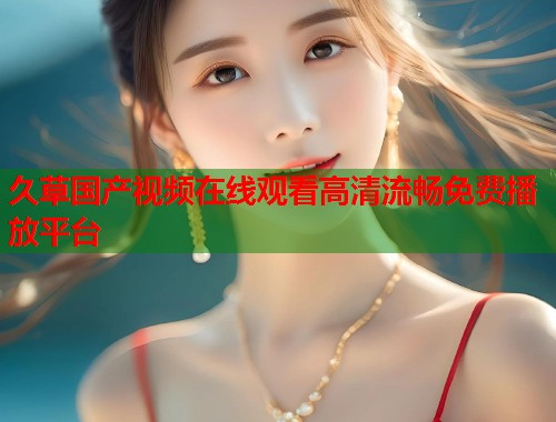 久草国产视频在线观看高清流畅免费播放平台  第1张