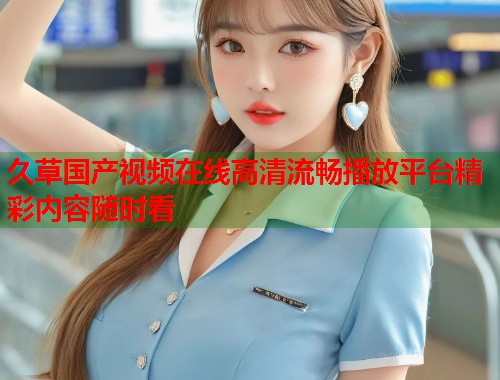 久草国产视频在线高清流畅播放平台精彩内容随时看  第1张