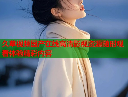 久草视频国产在线高清影视资源随时观看体验精彩内容  第1张