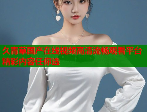 久青草国产在线视频高清流畅观看平台精彩内容任你选  第1张