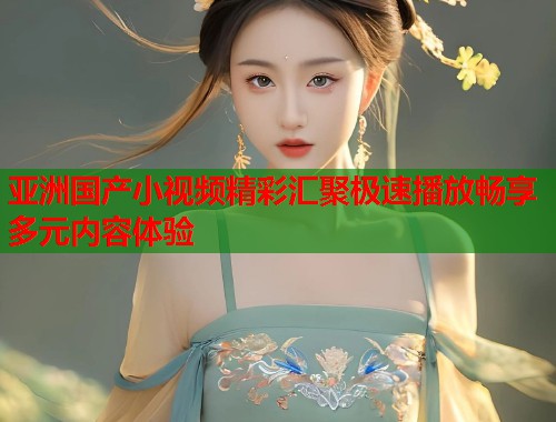 亚洲国产小视频精彩汇聚极速播放畅享多元内容体验  第1张