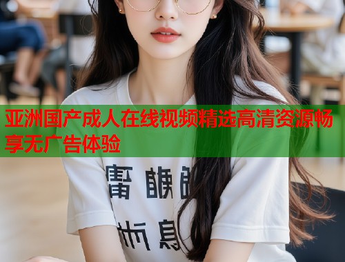 亚洲国产成人在线视频精选高清资源畅享无广告体验  第1张