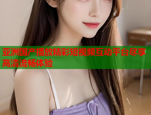 亚洲国产播放精彩短视频互动平台尽享高清流畅体验  第1张