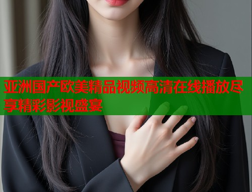 亚洲国产欧美精品视频高清在线播放尽享精彩影视盛宴  第1张