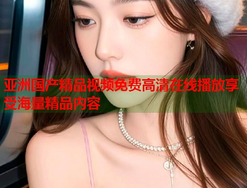 亚洲国产精品视频免费高清在线播放享受海量精品内容  第1张