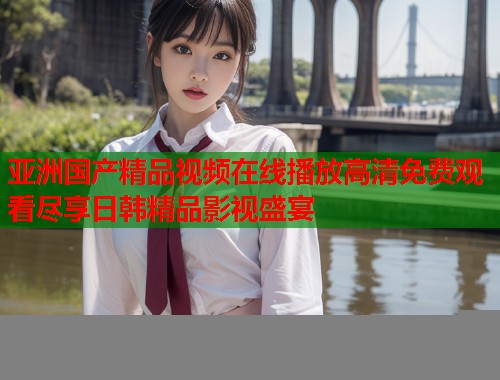 亚洲国产精品视频在线播放高清免费观看尽享日韩精品影视盛宴  第1张