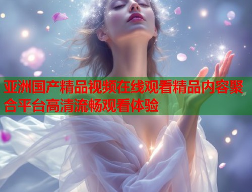 亚洲国产精品视频在线观看精品内容聚合平台高清流畅观看体验  第1张