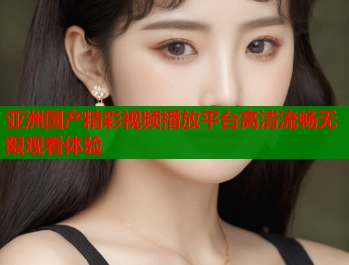亚洲国产精彩视频播放平台高清流畅无限观看体验  第1张