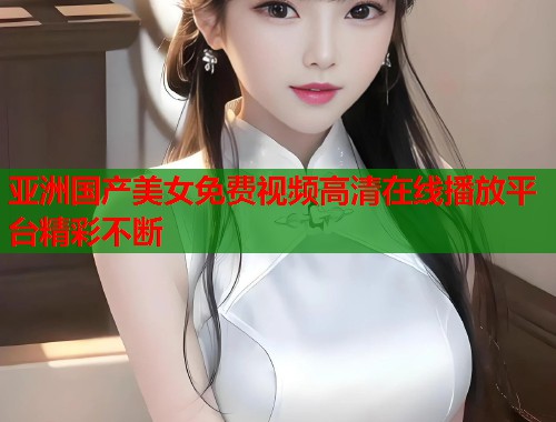 亚洲国产美女免费视频高清在线播放平台精彩不断  第1张