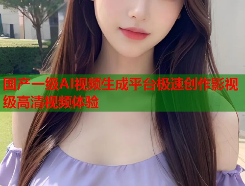 国产一级AI视频生成平台极速创作影视级高清视频体验  第1张