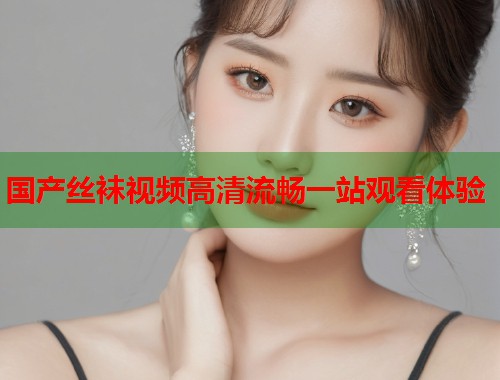 国产丝袜视频高清流畅一站观看体验  第1张
