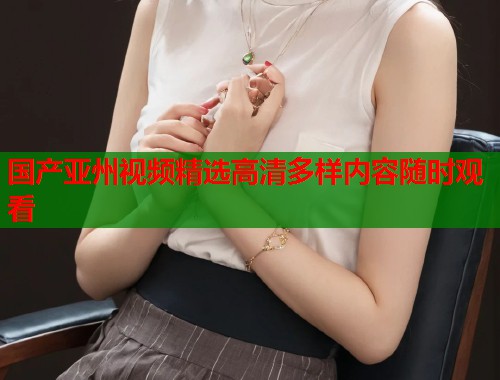 国产亚州视频精选高清多样内容随时观看  第1张