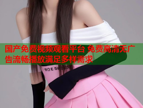 国产免费视频观看平台 免费高清无广告流畅播放满足多样需求  第1张