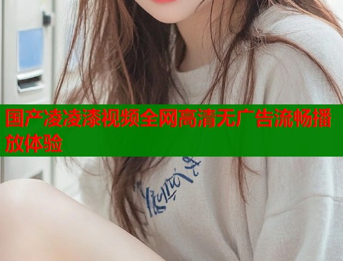 国产凌凌漆视频全网高清无广告流畅播放体验  第1张