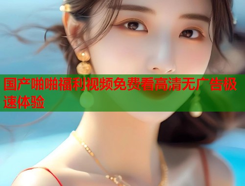 国产啪啪福利视频免费看高清无广告极速体验  第1张