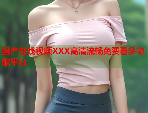 国产在线视频XXX高清流畅免费看多功能平台  第1张