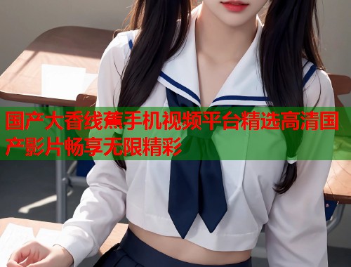 国产大香线蕉手机视频平台精选高清国产影片畅享无限精彩  第1张