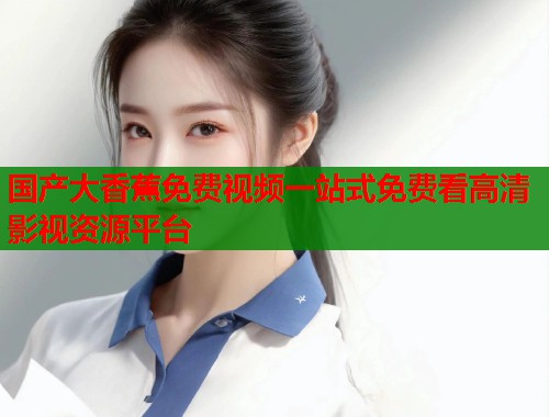 国产大香蕉免费视频一站式免费看高清影视资源平台  第2张