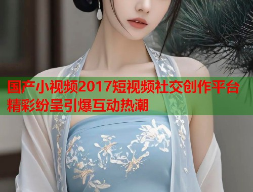 国产小视频2017短视频社交创作平台精彩纷呈引爆互动热潮  第1张