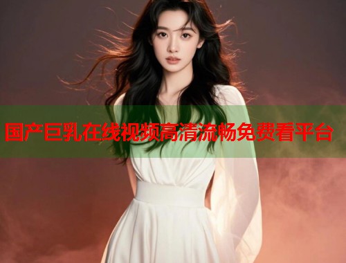 国产巨乳在线视频高清流畅免费看平台  第1张