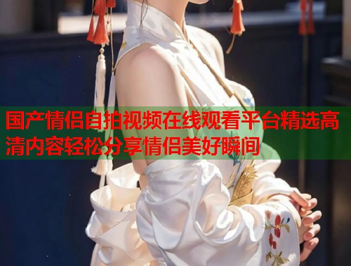 国产情侣自拍视频在线观看平台精选高清内容轻松分享情侣美好瞬间  第1张