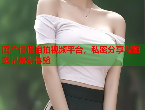 国产情侣自拍视频平台，私密分享与甜蜜记录新体验  第1张