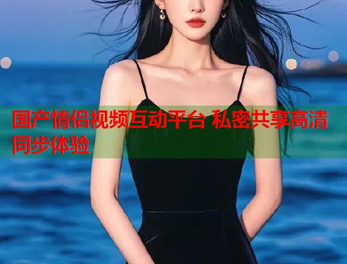 国产情侣视频互动平台 私密共享高清同步体验  第1张