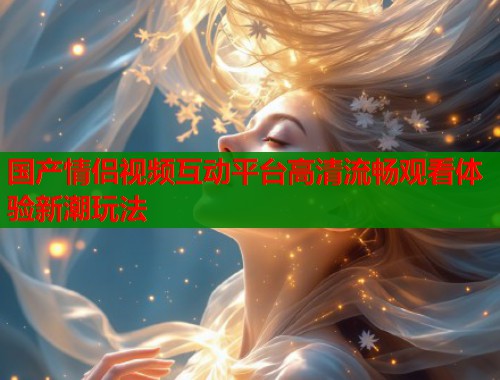 国产情侣视频互动平台高清流畅观看体验新潮玩法  第1张