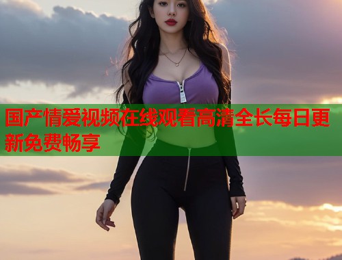 国产情爱视频在线观看高清全长每日更新免费畅享  第1张