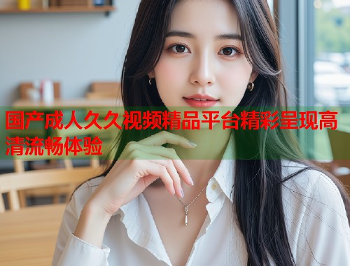 国产成人久久视频精品平台精彩呈现高清流畅体验  第1张