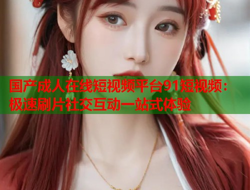国产成人在线短视频平台91短视频：极速刷片社交互动一站式体验  第2张