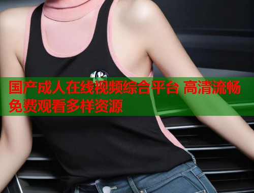 国产成人在线视频综合平台 高清流畅免费观看多样资源  第1张