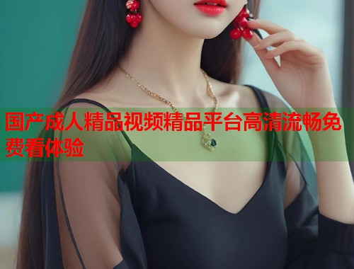 国产成人精品视频精品平台高清流畅免费看体验  第1张