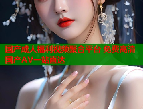 国产成人福利视频聚合平台 免费高清国产AV一站直达  第2张