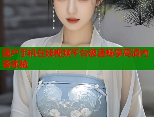 国产手机在线视频平台极速畅享高清内容体验  第1张