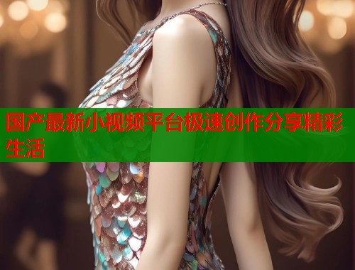国产最新小视频平台极速创作分享精彩生活  第1张