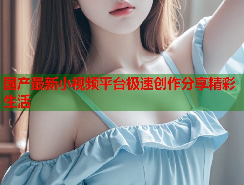 国产最新小视频平台极速创作分享精彩生活  第2张