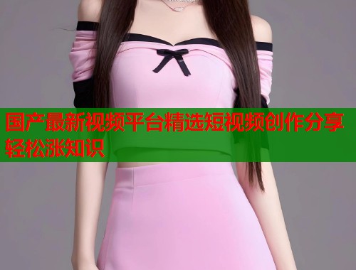 国产最新视频平台精选短视频创作分享轻松涨知识  第1张