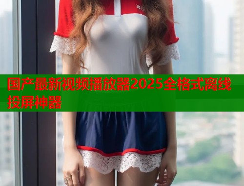 国产最新视频播放器2025全格式离线投屏神器  第1张