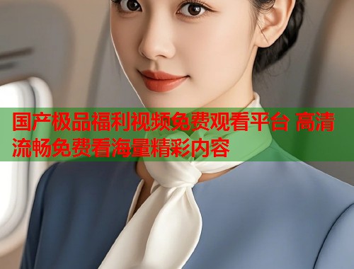 国产极品福利视频免费观看平台 高清流畅免费看海量精彩内容  第2张