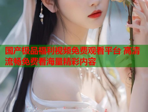 国产极品福利视频免费观看平台 高清流畅免费看海量精彩内容  第1张